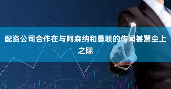 配资公司合作在与阿森纳和曼联的传闻甚嚣尘上之际