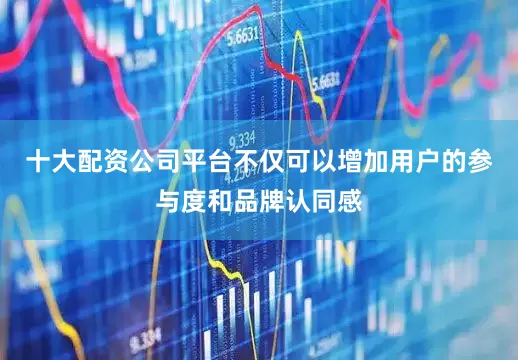 十大配资公司平台不仅可以增加用户的参与度和品牌认同感