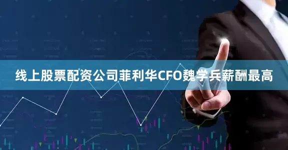 线上股票配资公司菲利华CFO魏学兵薪酬最高