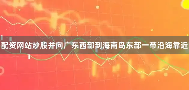 配资网站炒股并向广东西部到海南岛东部一带沿海靠近