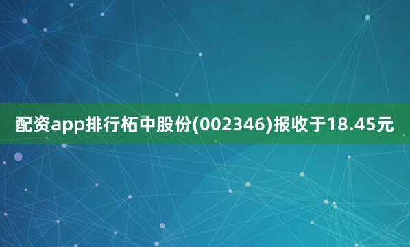 配资app排行柘中股份(002346)报收于18.45元