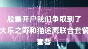 股票开户我们争取到了大乐之野和猫途鹰联合套餐