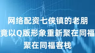 网络配资七侠镇的老朋友们竟以Q版形象重新聚在同福客栈
