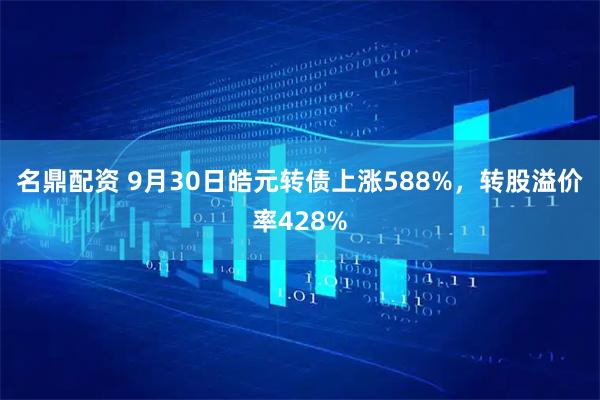 名鼎配资 9月30日皓元转债上涨588%，转股溢价率428%