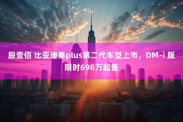 股壹佰 比亚迪秦plus第二代车型上市，DM-i 版限时698万起售