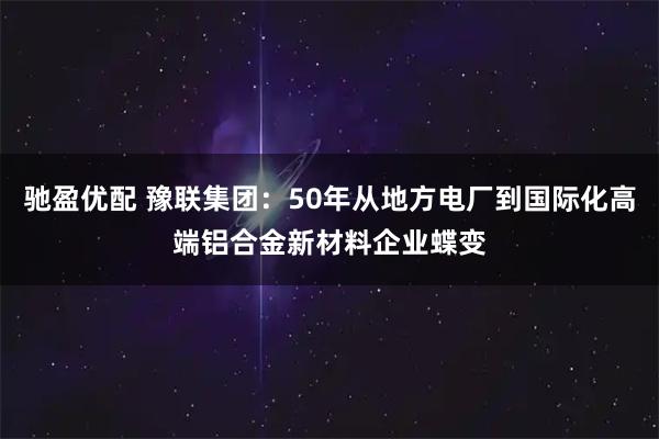 驰盈优配 豫联集团：50年从地方电厂到国际化高端铝合金新材料企业蝶变