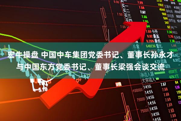 宏牛操盘 中国中车集团党委书记、董事长孙永才与中国东方党委书记、董事长梁强会谈交流