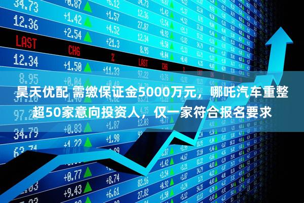 昊天优配 需缴保证金5000万元，哪吒汽车重整超50家意向投资人，仅一家符合报名要求