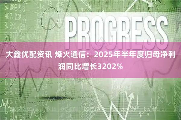 大鑫优配资讯 烽火通信:2025年半年度归母净利润同比增长3202%