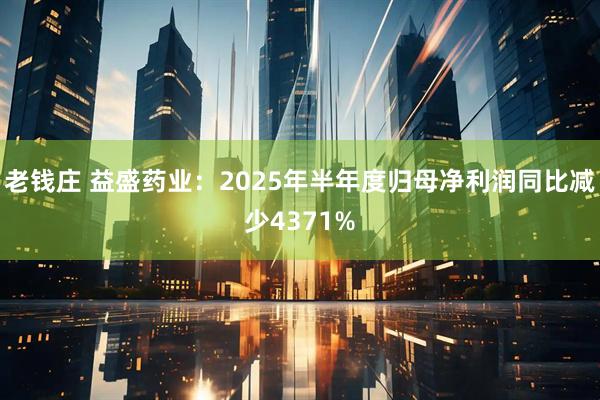 老钱庄 益盛药业:2025年半年度归母净利润同比减少4371%