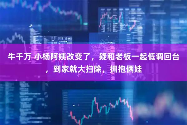 牛千万 小杨阿姨改变了,疑和老板一起低调回台,到家就大扫除,拥抱俩娃