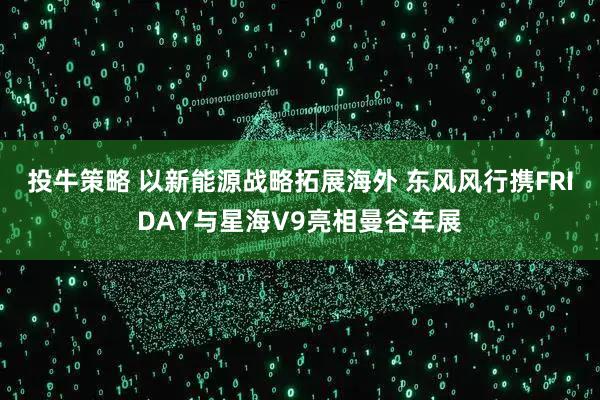 投牛策略 以新能源战略拓展海外 东风风行携FRIDAY与星海V9亮相曼谷车展