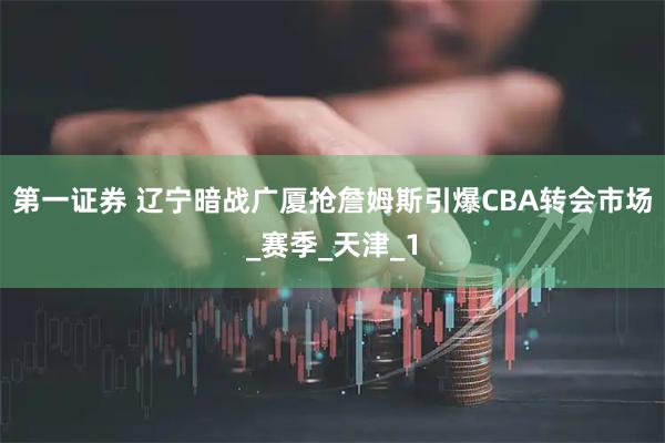第一证券 辽宁暗战广厦抢詹姆斯引爆CBA转会市场_赛季_天津_1