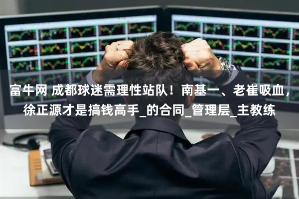 富牛网 成都球迷需理性站队!南基一、老崔吸血,徐正源才是搞钱高手_的合同_管理层_主教练