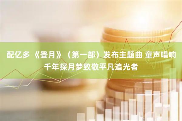 配亿多 《登月》（第一部）发布主题曲 童声唱响千年探月梦致敬平凡追光者
