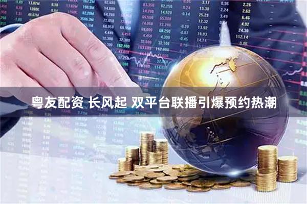 粤友配资 长风起 双平台联播引爆预约热潮