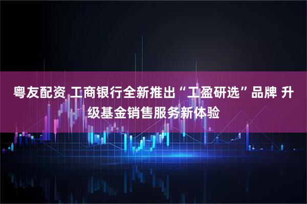 粤友配资 工商银行全新推出“工盈研选”品牌 升级基金销售服务新体验