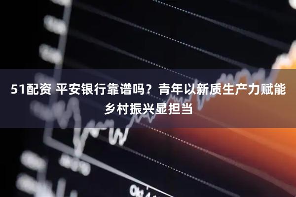 51配资 平安银行靠谱吗？青年以新质生产力赋能乡村振兴显担当