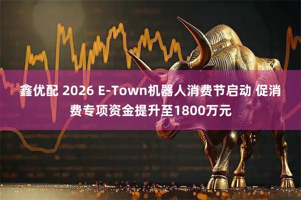 鑫优配 2026 E-Town机器人消费节启动 促消费专项资金提升至1800万元