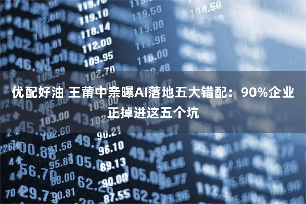 优配好油 王莆中亲曝AI落地五大错配：90%企业正掉进这五个坑
