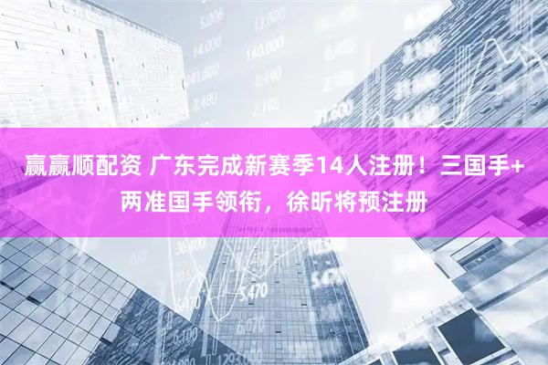 赢赢顺配资 广东完成新赛季14人注册！三国手+两准国手领衔，徐昕将预注册