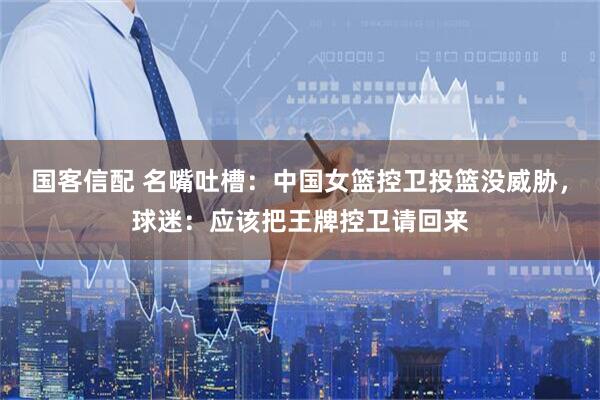 国客信配 名嘴吐槽：中国女篮控卫投篮没威胁，球迷：应该把王牌控卫请回来