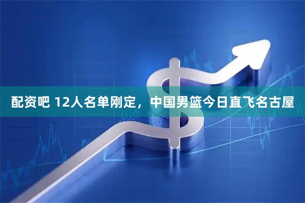 配资吧 12人名单刚定，中国男篮今日直飞名古屋